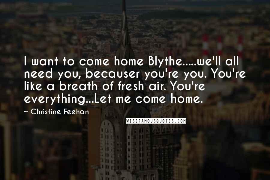 Christine Feehan Quotes: I want to come home Blythe.....we'll all need you, becauser you're you. You're like a breath of fresh air. You're everything...Let me come home.