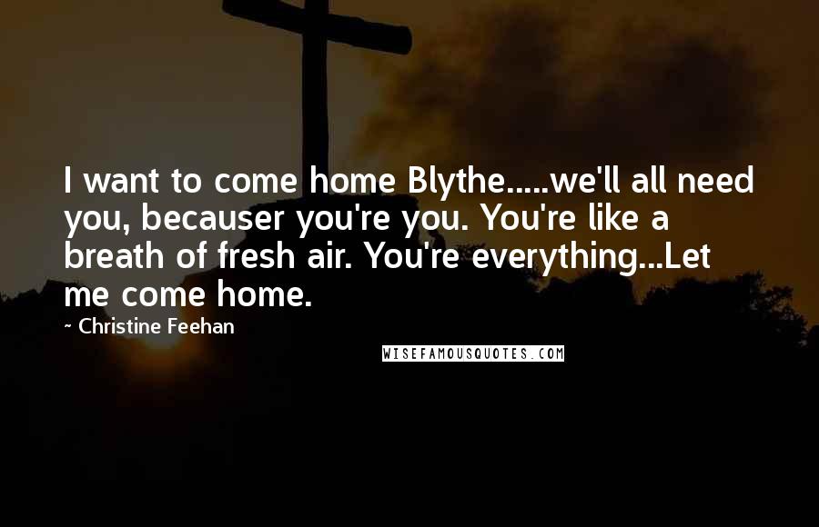 Christine Feehan Quotes: I want to come home Blythe.....we'll all need you, becauser you're you. You're like a breath of fresh air. You're everything...Let me come home.