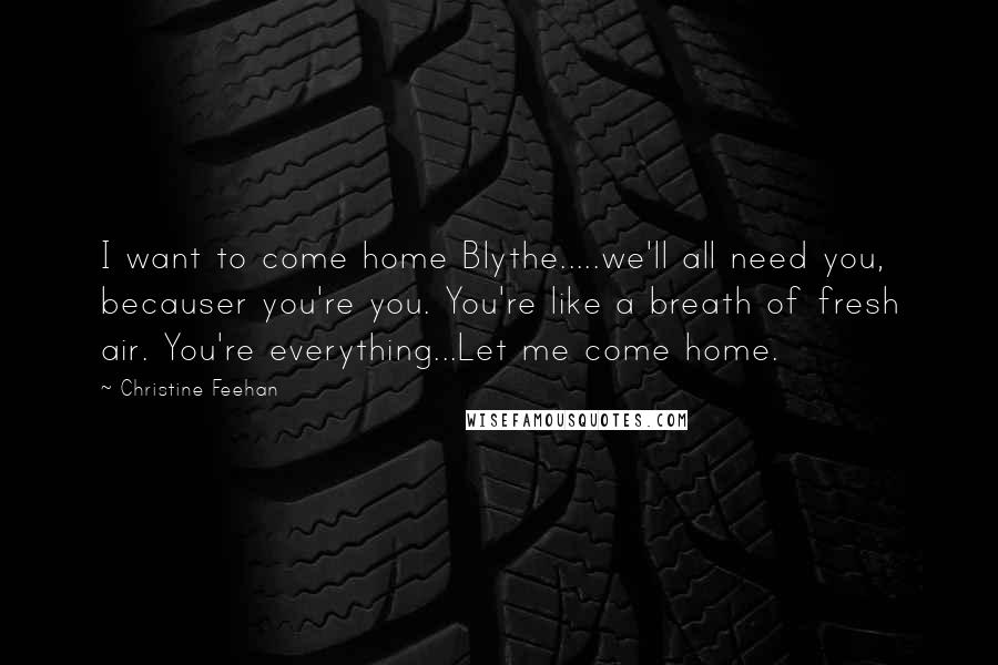 Christine Feehan Quotes: I want to come home Blythe.....we'll all need you, becauser you're you. You're like a breath of fresh air. You're everything...Let me come home.