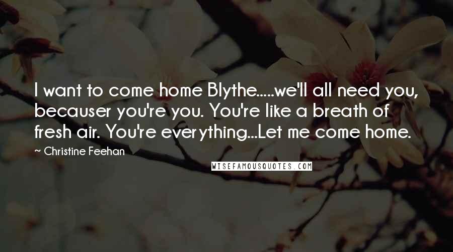 Christine Feehan Quotes: I want to come home Blythe.....we'll all need you, becauser you're you. You're like a breath of fresh air. You're everything...Let me come home.