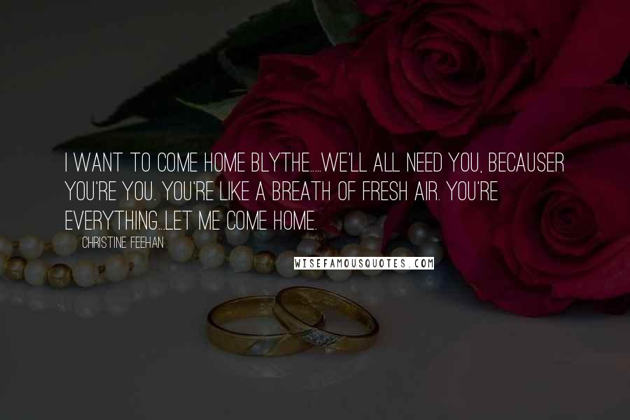 Christine Feehan Quotes: I want to come home Blythe.....we'll all need you, becauser you're you. You're like a breath of fresh air. You're everything...Let me come home.