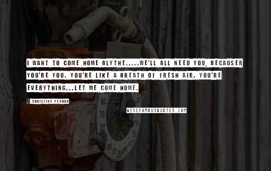 Christine Feehan Quotes: I want to come home Blythe.....we'll all need you, becauser you're you. You're like a breath of fresh air. You're everything...Let me come home.