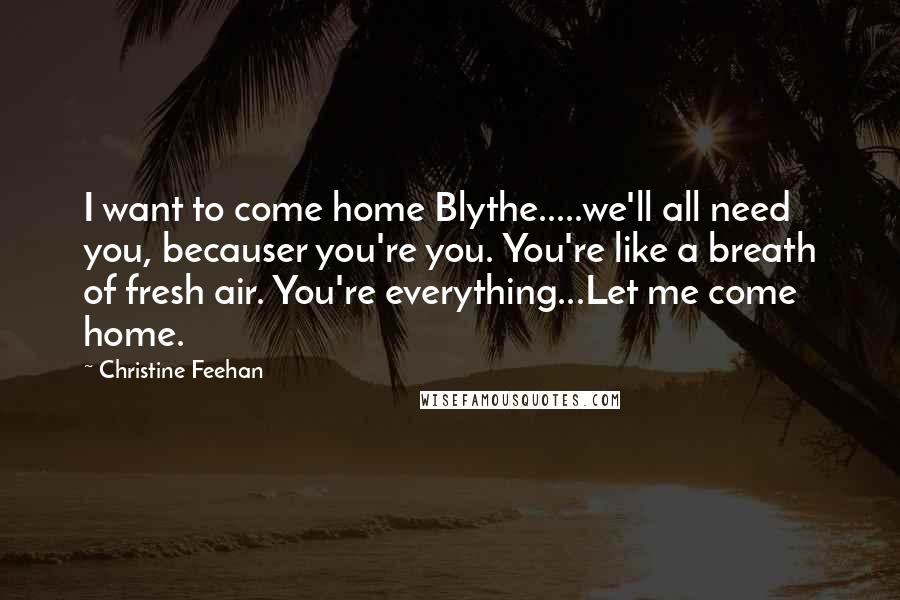 Christine Feehan Quotes: I want to come home Blythe.....we'll all need you, becauser you're you. You're like a breath of fresh air. You're everything...Let me come home.