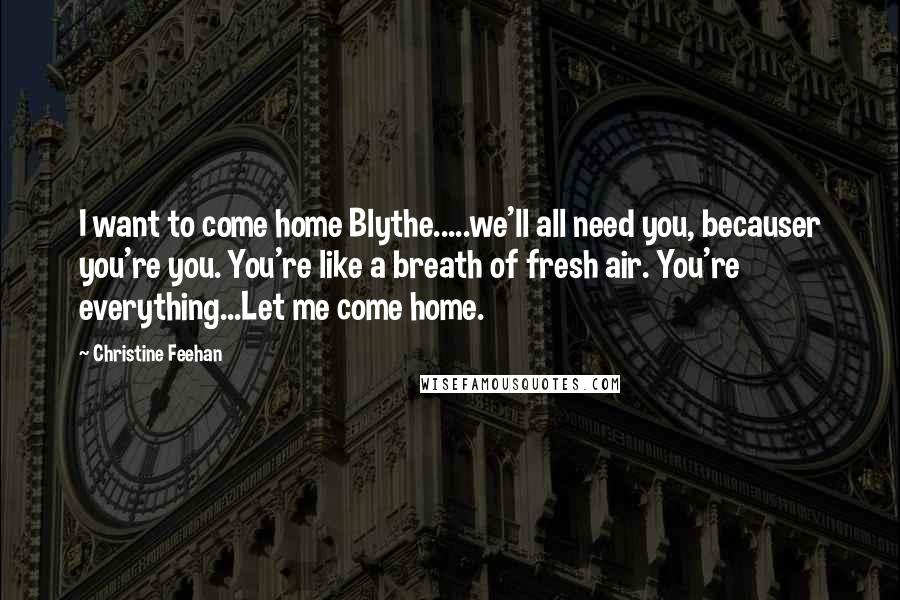 Christine Feehan Quotes: I want to come home Blythe.....we'll all need you, becauser you're you. You're like a breath of fresh air. You're everything...Let me come home.