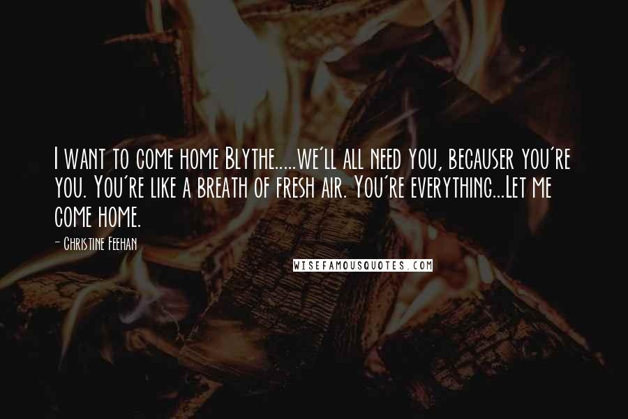 Christine Feehan Quotes: I want to come home Blythe.....we'll all need you, becauser you're you. You're like a breath of fresh air. You're everything...Let me come home.