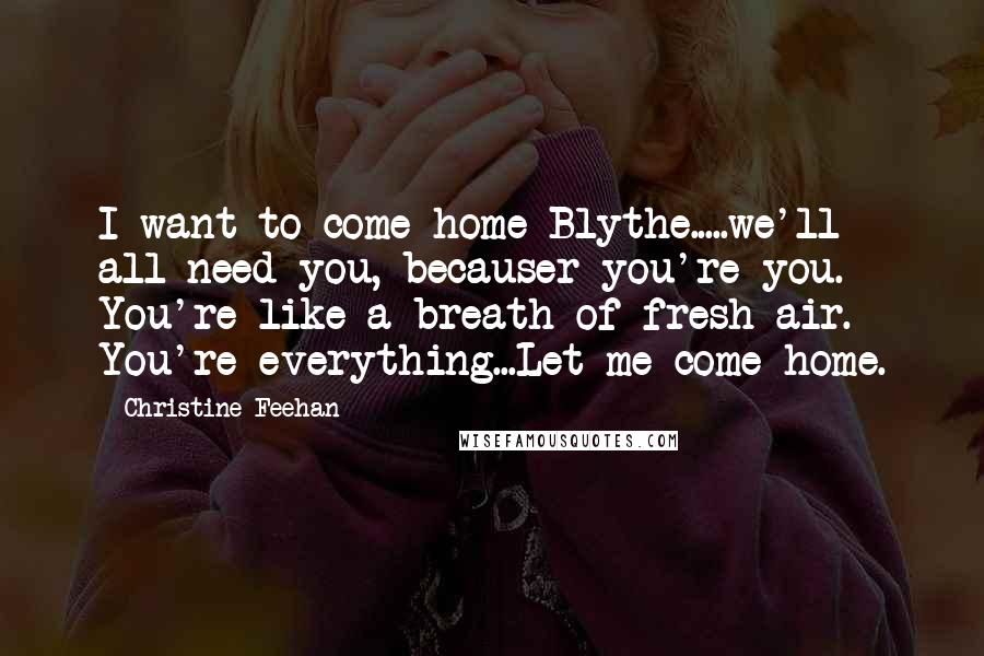 Christine Feehan Quotes: I want to come home Blythe.....we'll all need you, becauser you're you. You're like a breath of fresh air. You're everything...Let me come home.