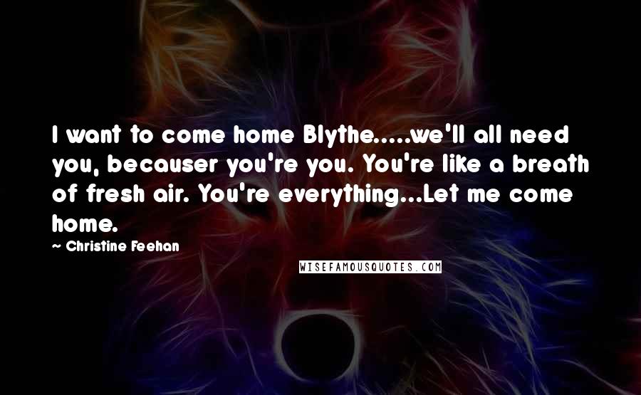 Christine Feehan Quotes: I want to come home Blythe.....we'll all need you, becauser you're you. You're like a breath of fresh air. You're everything...Let me come home.