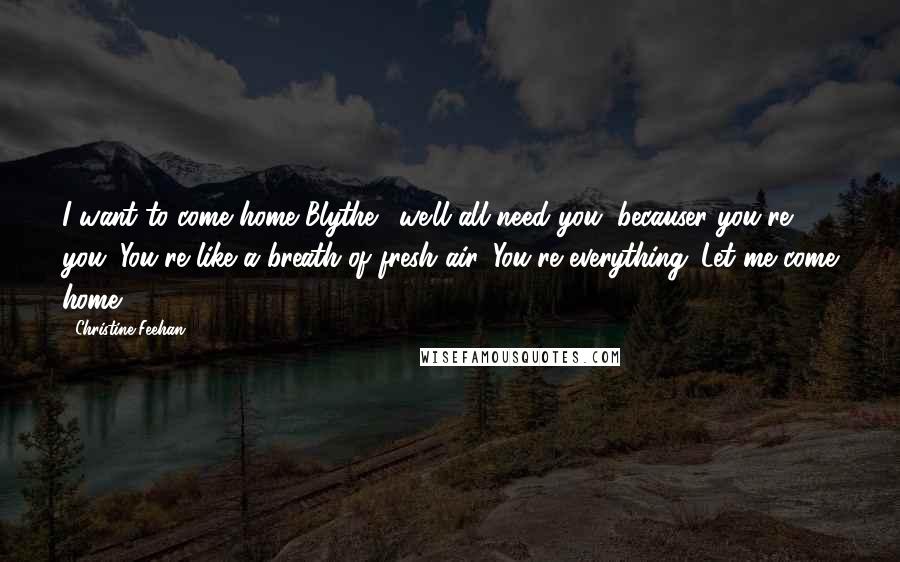 Christine Feehan Quotes: I want to come home Blythe.....we'll all need you, becauser you're you. You're like a breath of fresh air. You're everything...Let me come home.