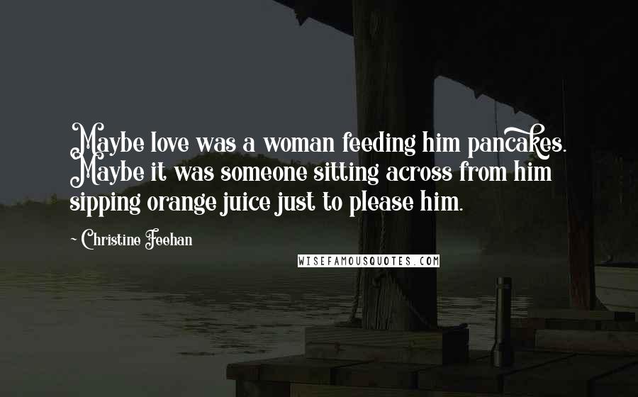 Christine Feehan Quotes: Maybe love was a woman feeding him pancakes. Maybe it was someone sitting across from him sipping orange juice just to please him.