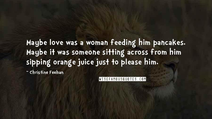 Christine Feehan Quotes: Maybe love was a woman feeding him pancakes. Maybe it was someone sitting across from him sipping orange juice just to please him.