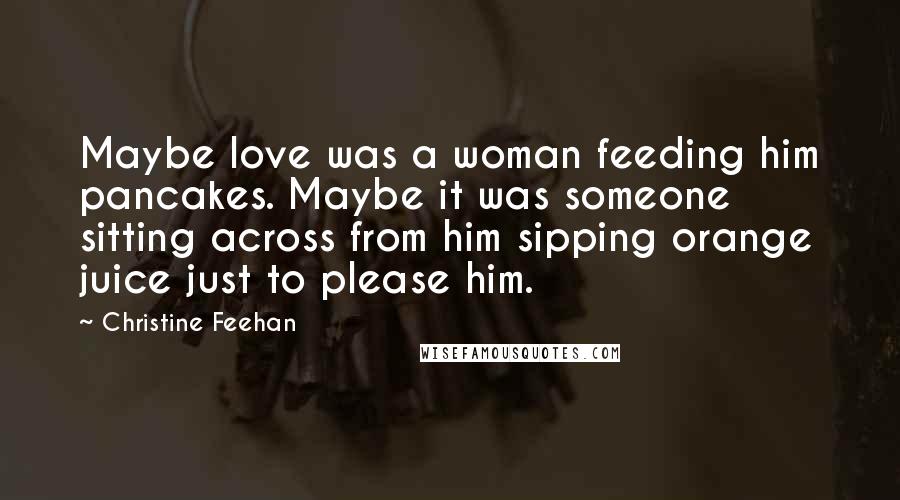Christine Feehan Quotes: Maybe love was a woman feeding him pancakes. Maybe it was someone sitting across from him sipping orange juice just to please him.