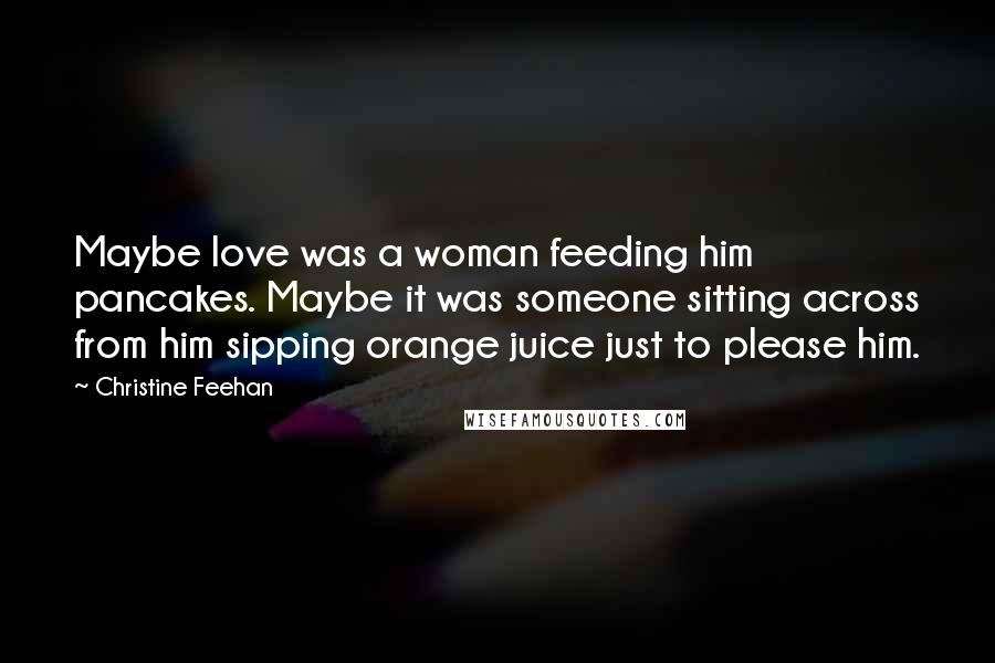 Christine Feehan Quotes: Maybe love was a woman feeding him pancakes. Maybe it was someone sitting across from him sipping orange juice just to please him.