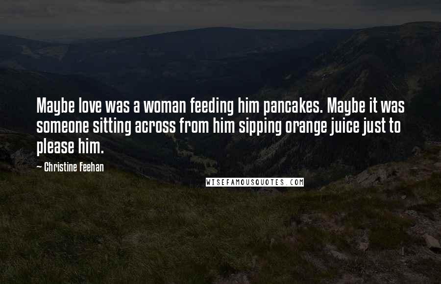 Christine Feehan Quotes: Maybe love was a woman feeding him pancakes. Maybe it was someone sitting across from him sipping orange juice just to please him.