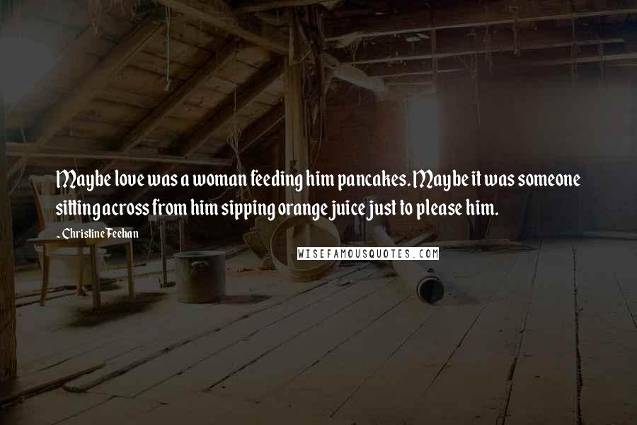 Christine Feehan Quotes: Maybe love was a woman feeding him pancakes. Maybe it was someone sitting across from him sipping orange juice just to please him.