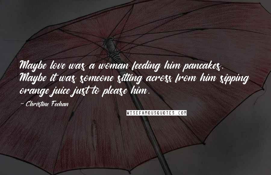 Christine Feehan Quotes: Maybe love was a woman feeding him pancakes. Maybe it was someone sitting across from him sipping orange juice just to please him.