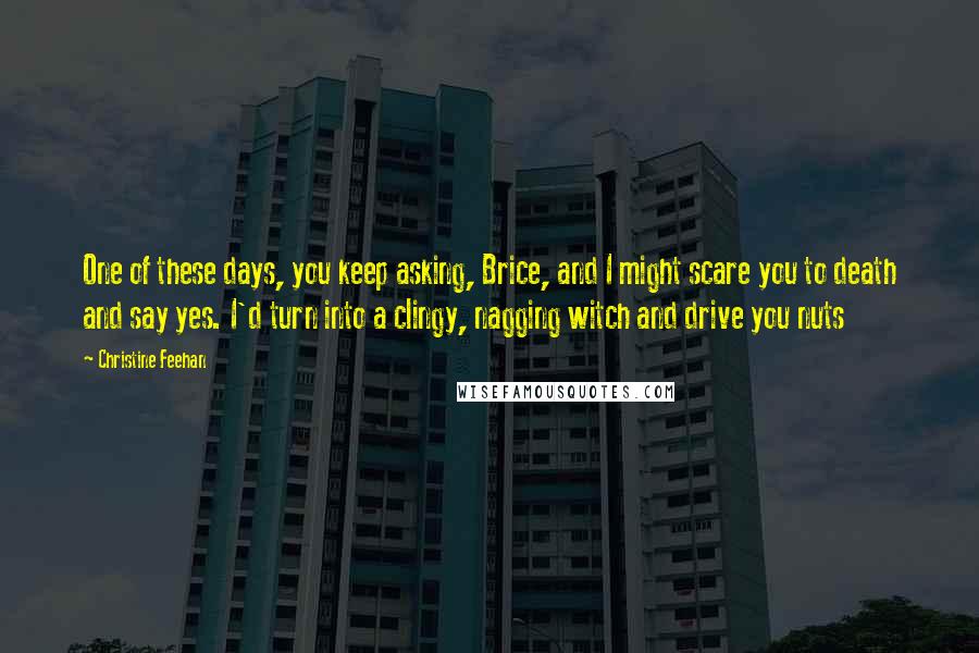 Christine Feehan Quotes: One of these days, you keep asking, Brice, and I might scare you to death and say yes. I'd turn into a clingy, nagging witch and drive you nuts