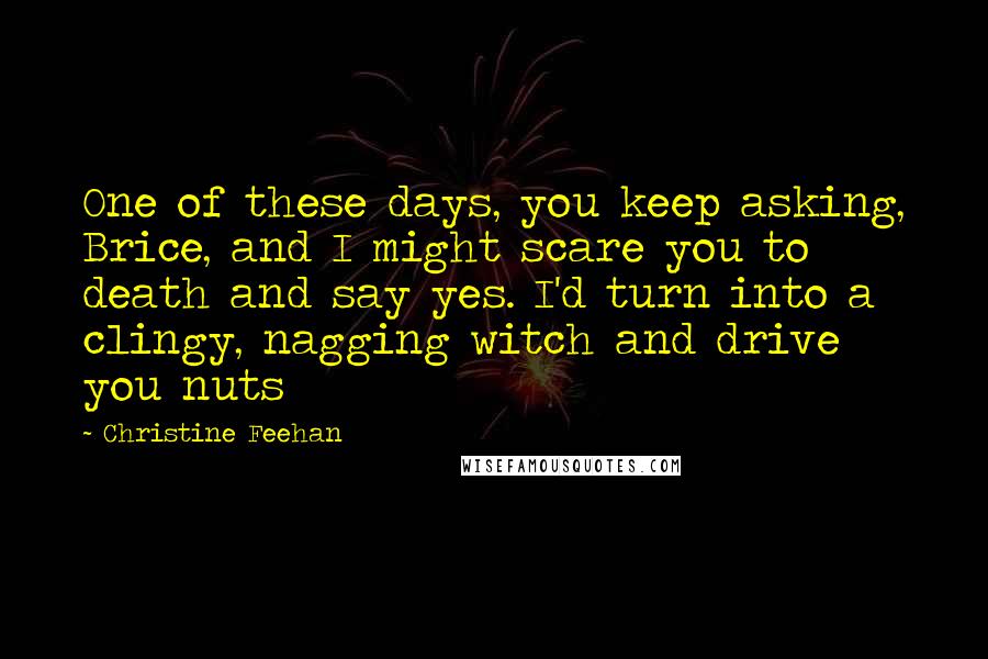 Christine Feehan Quotes: One of these days, you keep asking, Brice, and I might scare you to death and say yes. I'd turn into a clingy, nagging witch and drive you nuts