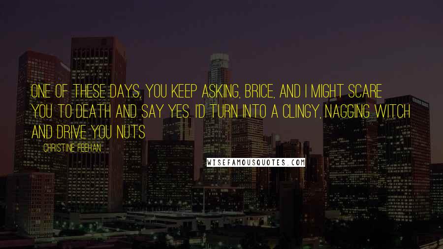 Christine Feehan Quotes: One of these days, you keep asking, Brice, and I might scare you to death and say yes. I'd turn into a clingy, nagging witch and drive you nuts