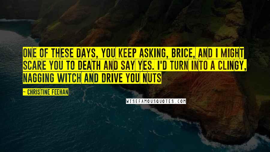 Christine Feehan Quotes: One of these days, you keep asking, Brice, and I might scare you to death and say yes. I'd turn into a clingy, nagging witch and drive you nuts