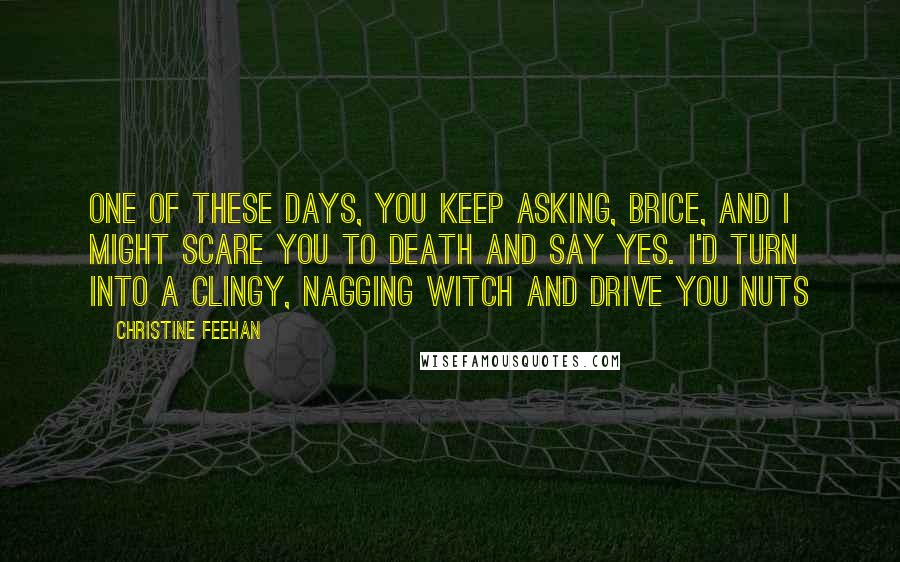 Christine Feehan Quotes: One of these days, you keep asking, Brice, and I might scare you to death and say yes. I'd turn into a clingy, nagging witch and drive you nuts