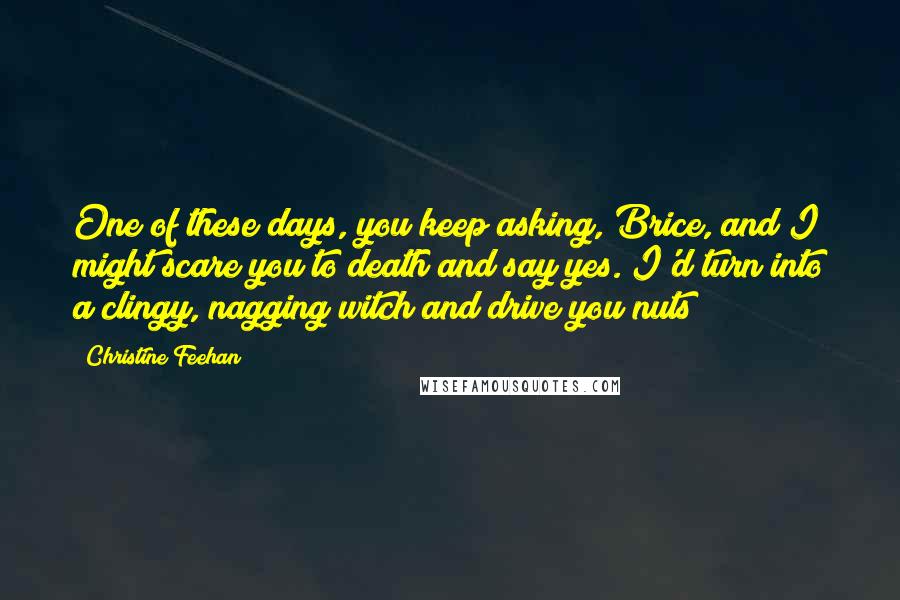 Christine Feehan Quotes: One of these days, you keep asking, Brice, and I might scare you to death and say yes. I'd turn into a clingy, nagging witch and drive you nuts