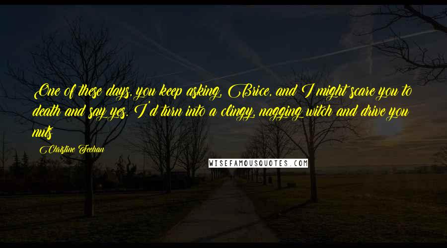 Christine Feehan Quotes: One of these days, you keep asking, Brice, and I might scare you to death and say yes. I'd turn into a clingy, nagging witch and drive you nuts