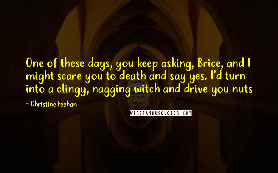 Christine Feehan Quotes: One of these days, you keep asking, Brice, and I might scare you to death and say yes. I'd turn into a clingy, nagging witch and drive you nuts