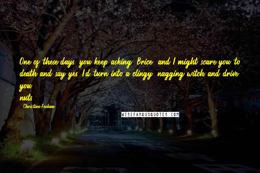 Christine Feehan Quotes: One of these days, you keep asking, Brice, and I might scare you to death and say yes. I'd turn into a clingy, nagging witch and drive you nuts