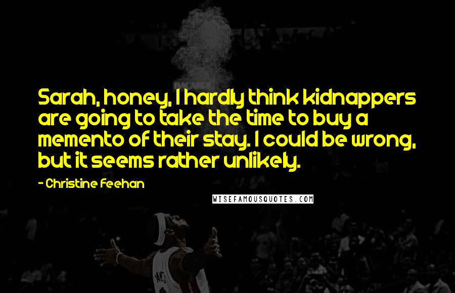 Christine Feehan Quotes: Sarah, honey, I hardly think kidnappers are going to take the time to buy a memento of their stay. I could be wrong, but it seems rather unlikely.