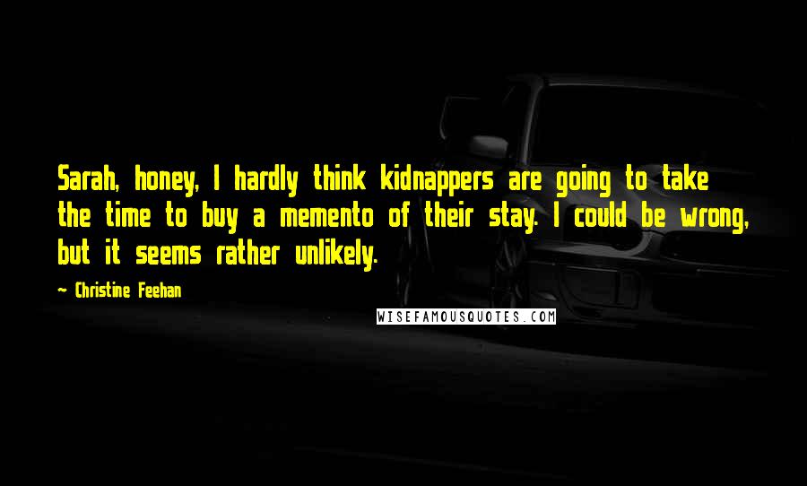 Christine Feehan Quotes: Sarah, honey, I hardly think kidnappers are going to take the time to buy a memento of their stay. I could be wrong, but it seems rather unlikely.