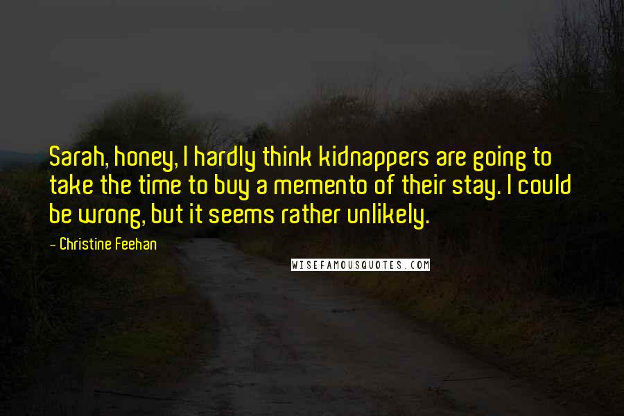 Christine Feehan Quotes: Sarah, honey, I hardly think kidnappers are going to take the time to buy a memento of their stay. I could be wrong, but it seems rather unlikely.