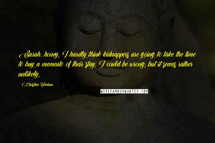 Christine Feehan Quotes: Sarah, honey, I hardly think kidnappers are going to take the time to buy a memento of their stay. I could be wrong, but it seems rather unlikely.