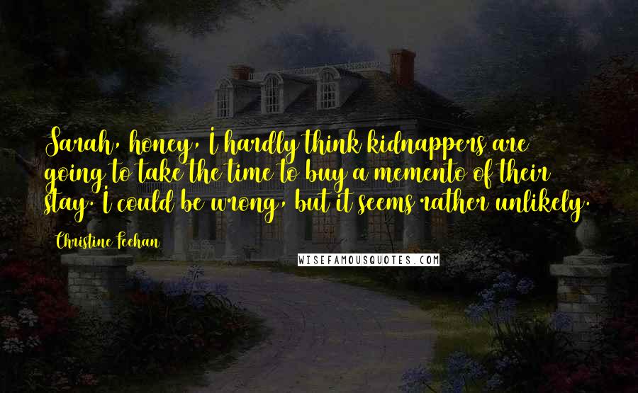 Christine Feehan Quotes: Sarah, honey, I hardly think kidnappers are going to take the time to buy a memento of their stay. I could be wrong, but it seems rather unlikely.