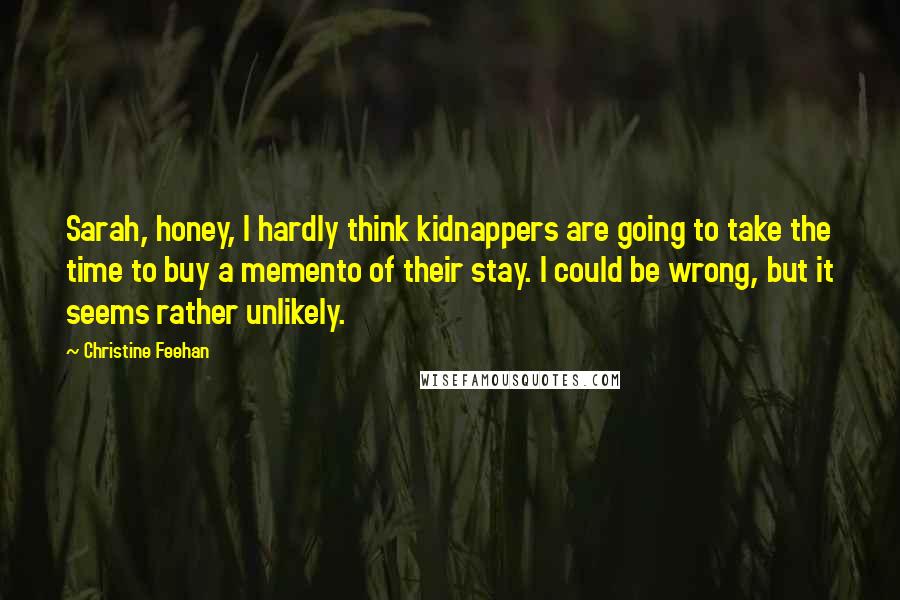 Christine Feehan Quotes: Sarah, honey, I hardly think kidnappers are going to take the time to buy a memento of their stay. I could be wrong, but it seems rather unlikely.