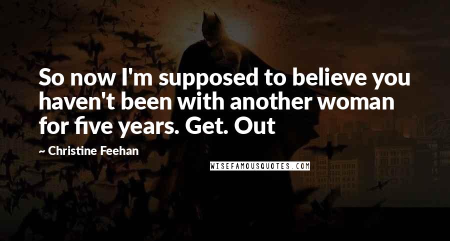Christine Feehan Quotes: So now I'm supposed to believe you haven't been with another woman for five years. Get. Out