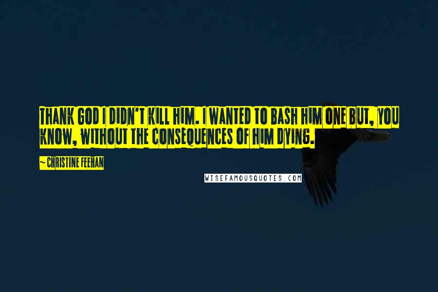 Christine Feehan Quotes: Thank God I didn't kill him. I wanted to bash him one but, you know, without the consequences of him dying.