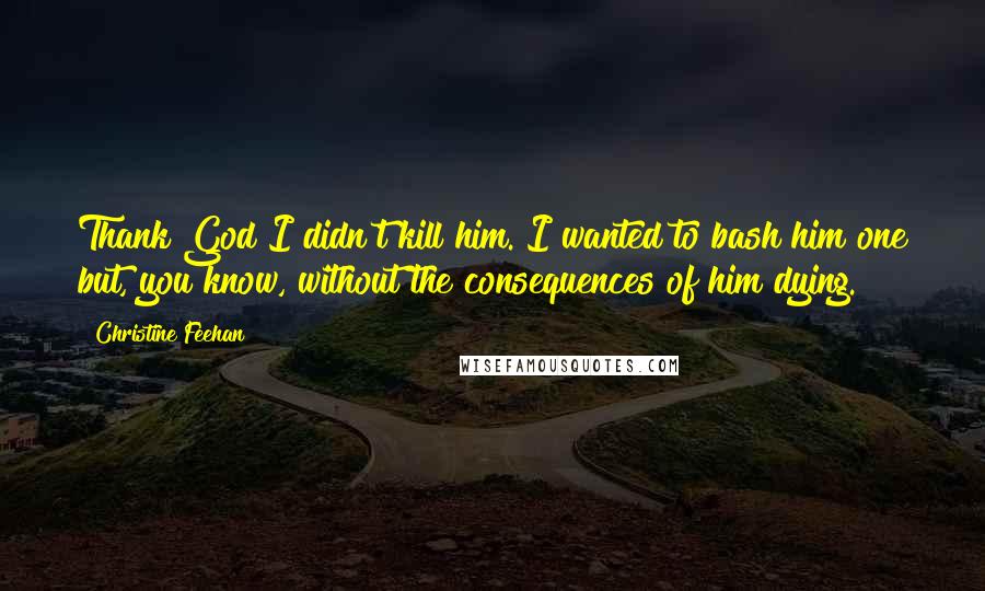 Christine Feehan Quotes: Thank God I didn't kill him. I wanted to bash him one but, you know, without the consequences of him dying.