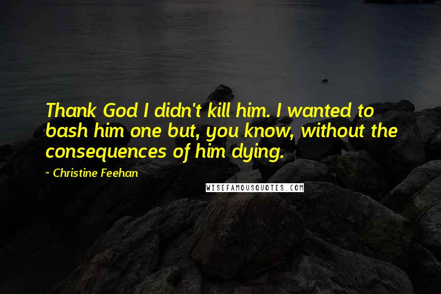 Christine Feehan Quotes: Thank God I didn't kill him. I wanted to bash him one but, you know, without the consequences of him dying.