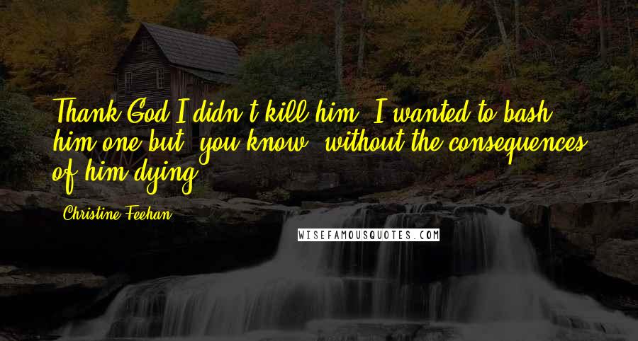 Christine Feehan Quotes: Thank God I didn't kill him. I wanted to bash him one but, you know, without the consequences of him dying.