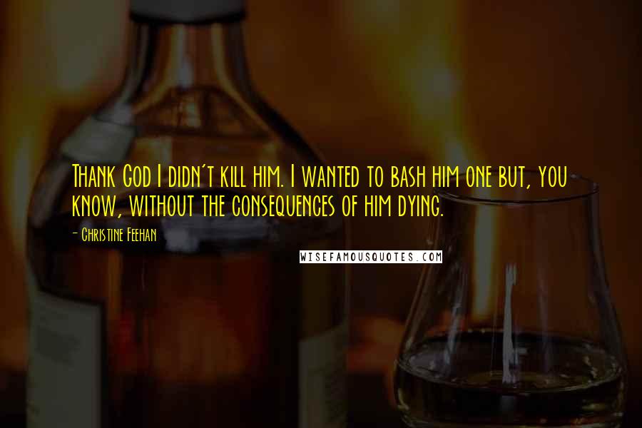 Christine Feehan Quotes: Thank God I didn't kill him. I wanted to bash him one but, you know, without the consequences of him dying.