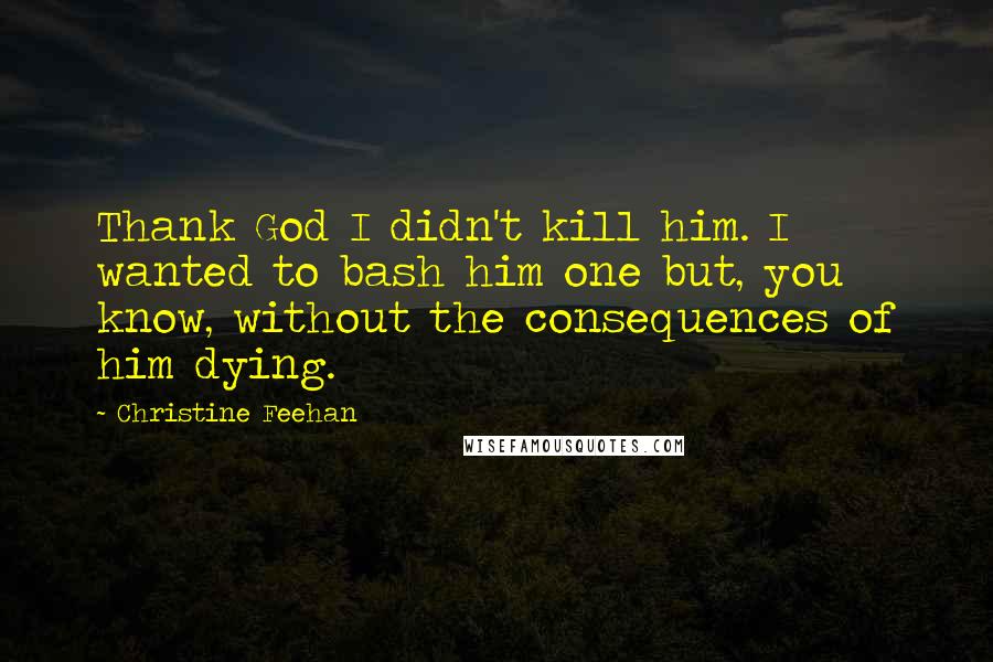 Christine Feehan Quotes: Thank God I didn't kill him. I wanted to bash him one but, you know, without the consequences of him dying.