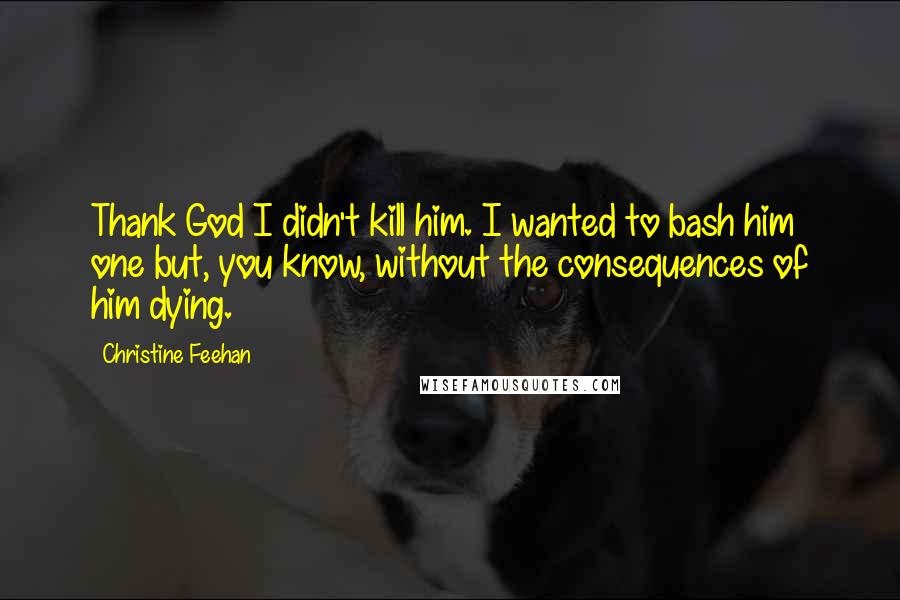 Christine Feehan Quotes: Thank God I didn't kill him. I wanted to bash him one but, you know, without the consequences of him dying.