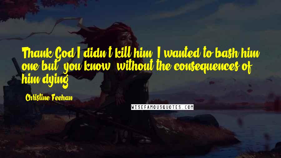 Christine Feehan Quotes: Thank God I didn't kill him. I wanted to bash him one but, you know, without the consequences of him dying.