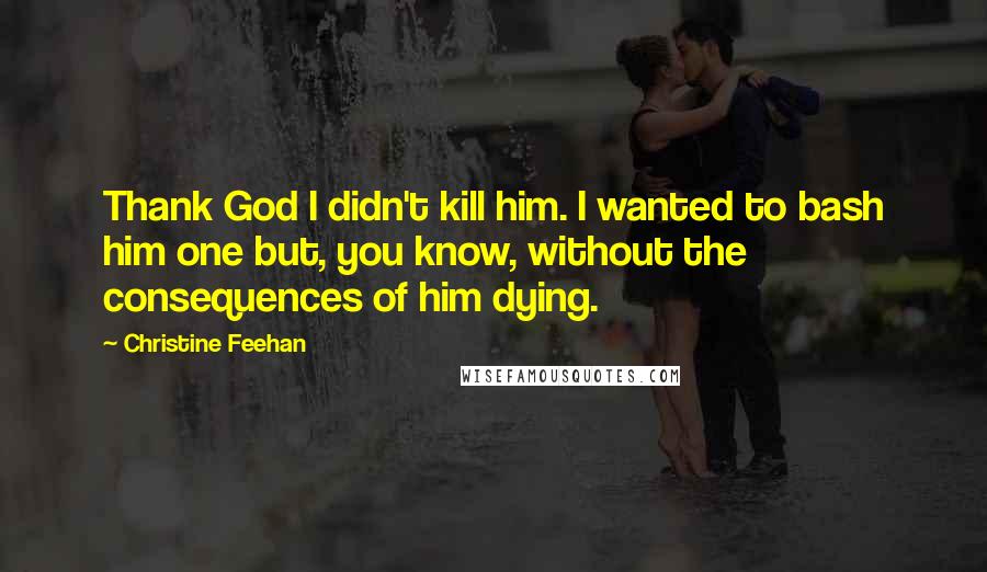 Christine Feehan Quotes: Thank God I didn't kill him. I wanted to bash him one but, you know, without the consequences of him dying.