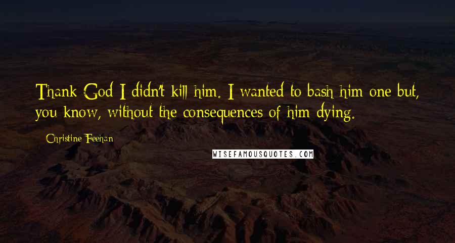 Christine Feehan Quotes: Thank God I didn't kill him. I wanted to bash him one but, you know, without the consequences of him dying.