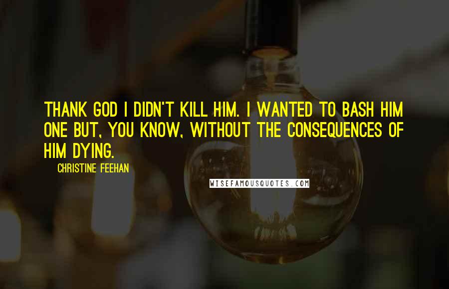 Christine Feehan Quotes: Thank God I didn't kill him. I wanted to bash him one but, you know, without the consequences of him dying.