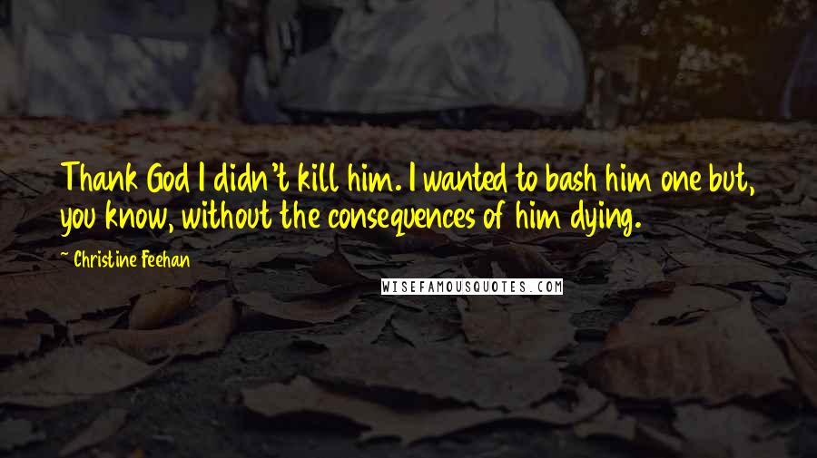 Christine Feehan Quotes: Thank God I didn't kill him. I wanted to bash him one but, you know, without the consequences of him dying.