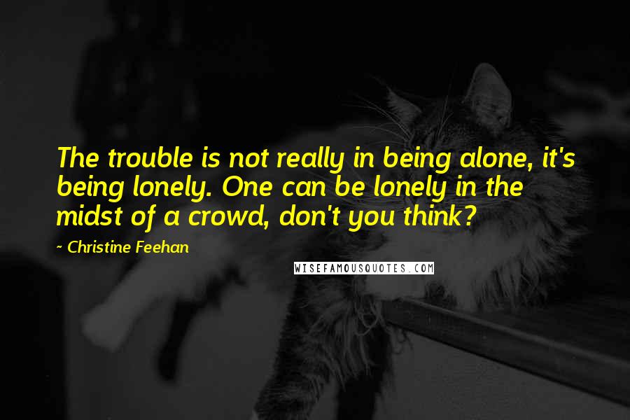 Christine Feehan Quotes: The trouble is not really in being alone, it's being lonely. One can be lonely in the midst of a crowd, don't you think?