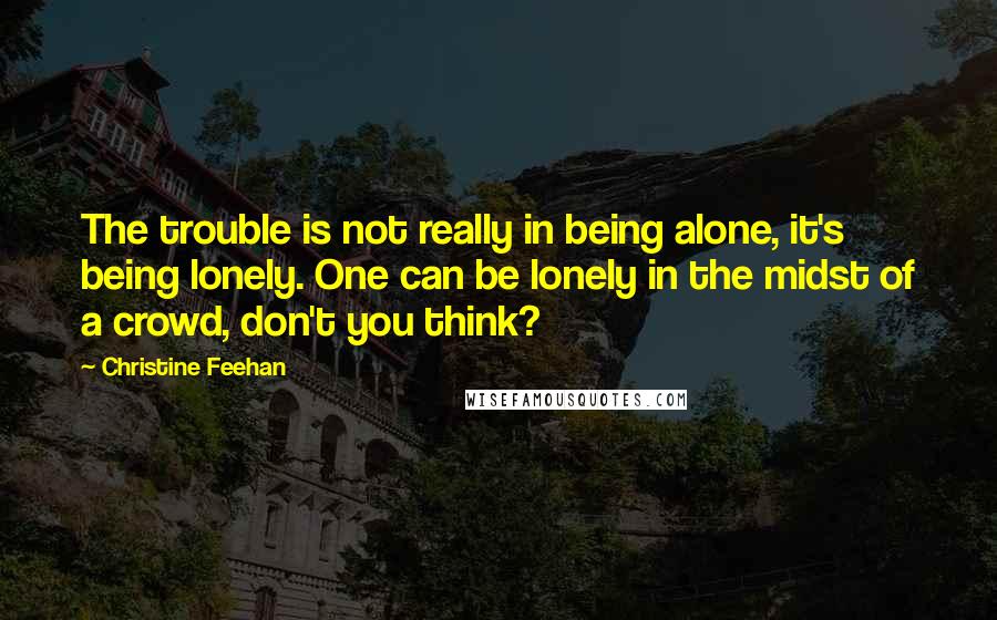 Christine Feehan Quotes: The trouble is not really in being alone, it's being lonely. One can be lonely in the midst of a crowd, don't you think?