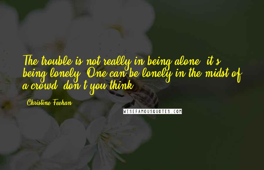 Christine Feehan Quotes: The trouble is not really in being alone, it's being lonely. One can be lonely in the midst of a crowd, don't you think?